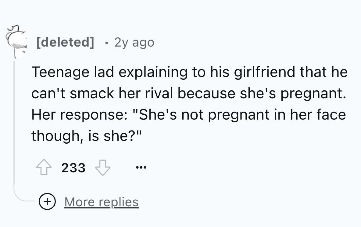 number - deleted 2y ago Teenage lad explaining to his girlfriend that he can't smack her rival because she's pregnant. Her response "She's not pregnant in her face though, is she?" 233 More replies ...